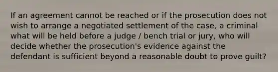 If an agreement cannot be reached or if the prosecution does not wish to arrange a negotiated settlement of the case, a criminal what will be held before a judge / bench trial or jury, who will decide whether the prosecution's evidence against the defendant is sufficient beyond a reasonable doubt to prove guilt?