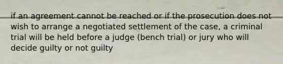 if an agreement cannot be reached or if the prosecution does not wish to arrange a negotiated settlement of the case, a criminal trial will be held before a judge (bench trial) or jury who will decide guilty or not guilty