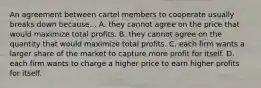 An agreement between cartel members to cooperate usually breaks down because... A. they cannot agree on the price that would maximize total profits. B. they cannot agree on the quantity that would maximize total profits. C. each firm wants a larger share of the market to capture more profit for itself. D. each firm wants to charge a higher price to earn higher profits for itself.