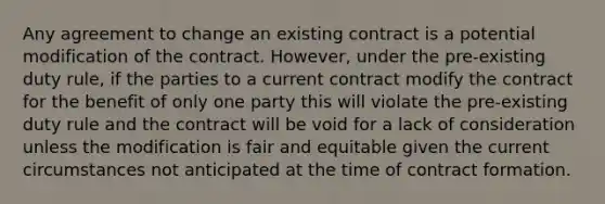 Any agreement to change an existing contract is a potential modification of the contract. However, under the pre-existing duty rule, if the parties to a current contract modify the contract for the benefit of only one party this will violate the pre-existing duty rule and the contract will be void for a lack of consideration unless the modification is fair and equitable given the current circumstances not anticipated at the time of contract formation.