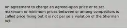 An agreement to charge an agreed-upon price or to set maximum or minimum prices between or among competitors is called price fixing but it is not per se a violation of the Sherman Act.