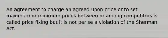 An agreement to charge an agreed-upon price or to set maximum or minimum prices between or among competitors is called price fixing but it is not per se a violation of the Sherman Act.