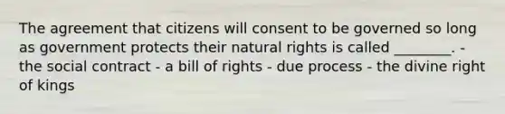 The agreement that citizens will consent to be governed so long as government protects their natural rights is called ________. - the social contract - a bill of rights - due process - the divine right of kings