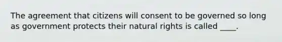 The agreement that citizens will consent to be governed so long as government protects their natural rights is called ____.