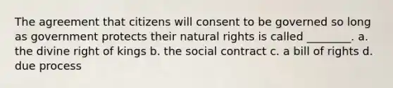 The agreement that citizens will consent to be governed so long as government protects their natural rights is called ________. a. the divine right of kings b. the social contract c. a bill of rights d. due process