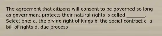 The agreement that citizens will consent to be governed so long as government protects their natural rights is called ________. Select one: a. the divine right of kings b. the social contract c. a bill of rights d. due process