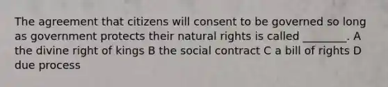 The agreement that citizens will consent to be governed so long as government protects their natural rights is called ________. A the divine right of kings B the social contract C a bill of rights D due process