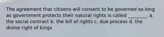 The agreement that citizens will consent to be governed so long as government protects their natural rights is called ________. a. the social contract b. the bill of rights c. due process d. the divine right of kings