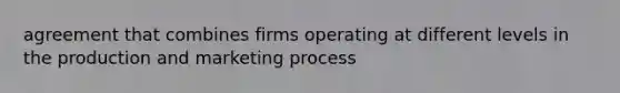 agreement that combines firms operating at different levels in the production and marketing process