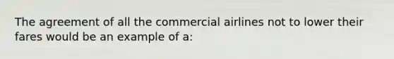 The agreement of all the commercial airlines not to lower their fares would be an example of a: