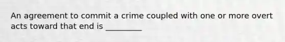 An agreement to commit a crime coupled with one or more overt acts toward that end is _________