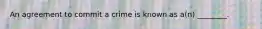 An agreement to commit a crime is known as a(n) ________.