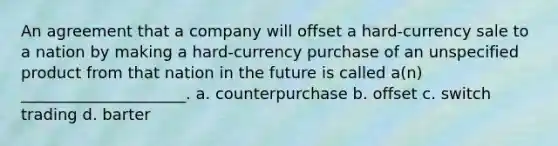 An agreement that a company will offset a hard-currency sale to a nation by making a hard-currency purchase of an unspecified product from that nation in the future is called a(n) _____________________. a. counterpurchase b. offset c. switch trading d. barter