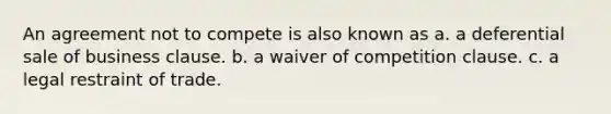 An agreement not to compete is also known as a. a deferential sale of business clause. b. a waiver of competition clause. c. a legal restraint of trade.