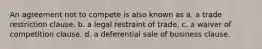 An agreement not to compete is also known as a. a trade restriction clause. b. a legal restraint of trade. c. a waiver of competition clause. d. a deferential sale of business clause.