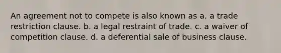 An agreement not to compete is also known as a. a trade restriction clause. b. a legal restraint of trade. c. a waiver of competition clause. d. a deferential sale of business clause.