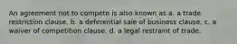 An agreement not to compete is also known as a. a trade restriction clause. b. a deferential sale of business clause. c. a waiver of competition clause. d. a legal restraint of trade.