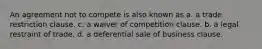 An agreement not to compete is also known as a. a trade restriction clause. c. a waiver of competition clause. b. a legal restraint of trade. d. a deferential sale of business clause.