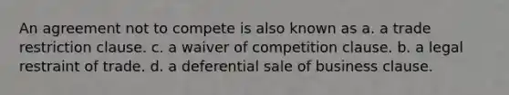 An agreement not to compete is also known as a. a trade restriction clause. c. a waiver of competition clause. b. a legal restraint of trade. d. a deferential sale of business clause.