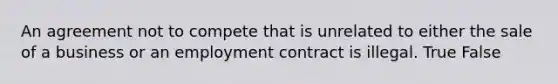 An agreement not to compete that is unrelated to either the sale of a business or an employment contract is illegal. True False