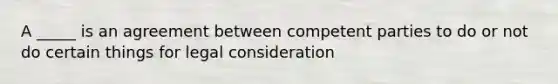 A _____ is an agreement between competent parties to do or not do certain things for legal consideration