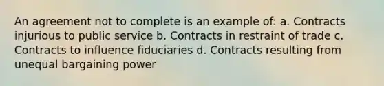 An agreement not to complete is an example of: a. Contracts injurious to public service b. Contracts in restraint of trade c. Contracts to influence fiduciaries d. Contracts resulting from unequal bargaining power