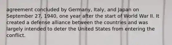 agreement concluded by Germany, Italy, and Japan on September 27, 1940, one year after the start of World War II. It created a defense alliance between the countries and was largely intended to deter the United States from entering the conflict.