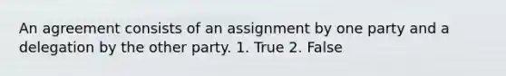 An agreement consists of an assignment by one party and a delegation by the other party. 1. True 2. False