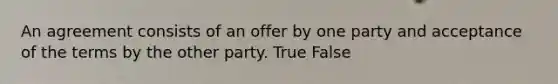 An agreement consists of an offer by one party and acceptance of the terms by the other party. True False