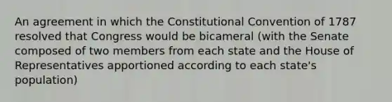 An agreement in which the Constitutional Convention of 1787 resolved that Congress would be bicameral (with the Senate composed of two members from each state and the House of Representatives apportioned according to each state's population)