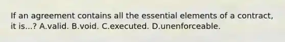 If an agreement contains all the essential elements of a contract, it is...? A.valid. B.void. C.executed. D.unenforceable.