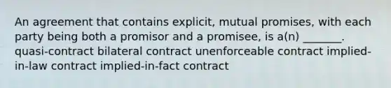 An agreement that contains explicit, mutual promises, with each party being both a promisor and a promisee, is a(n) _______. quasi-contract bilateral contract unenforceable contract implied-in-law contract implied-in-fact contract