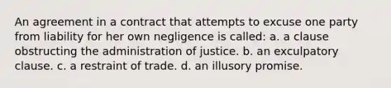 An agreement in a contract that attempts to excuse one party from liability for her own negligence is called: a. a clause obstructing the administration of justice. b. an exculpatory clause. c. a restraint of trade. d. an illusory promise.