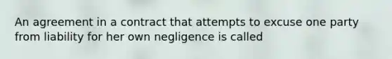 An agreement in a contract that attempts to excuse one party from liability for her own negligence is called