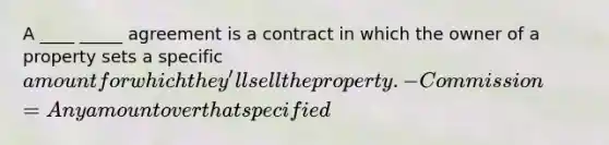 A ____ _____ agreement is a contract in which the owner of a property sets a specific amount for which they'll sell the property. -Commission = Any amount over that specified