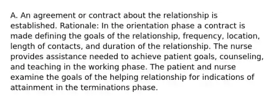 A. An agreement or contract about the relationship is established. Rationale: In the orientation phase a contract is made defining the goals of the relationship, frequency, location, length of contacts, and duration of the relationship. The nurse provides assistance needed to achieve patient goals, counseling, and teaching in the working phase. The patient and nurse examine the goals of the helping relationship for indications of attainment in the terminations phase.