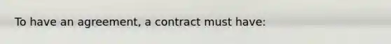 To have an agreement, a contract must have: