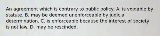 An agreement which is contrary to public policy: A. is voidable by statute. B. may be deemed unenforceable by judicial determination. C. is enforceable because the interest of society is not law. D. may be rescinded.