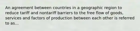 An agreement between countries in a geographic region to reduce tariff and nontariff barriers to the free flow of goods, services and factors of production between each other is referred to as...