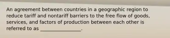 An agreement between countries in a geographic region to reduce tariff and nontariff barriers to the free flow of goods, services, and factors of production between each other is referred to as _________________.