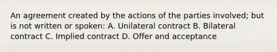 An agreement created by the actions of the parties involved; but is not written or spoken: A. Unilateral contract B. Bilateral contract C. Implied contract D. Offer and acceptance