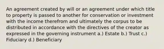 An agreement created by will or an agreement under which title to property is passed to another for conservation or investment with the income therefrom and ultimately the corpus to be distributed in accordance with the directives of the creator as expressed in the governing instrument a.) Estate b.) Trust c.) Fiduciary d.) Beneficiary