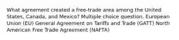 What agreement created a free-trade area among the United States, Canada, and Mexico? Multiple choice question. European Union (EU) General Agreement on Tariffs and Trade (GATT) North American Free Trade Agreement (NAFTA)