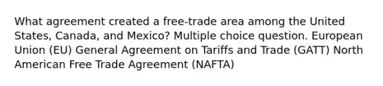 What agreement created a free-trade area among the United States, Canada, and Mexico? Multiple choice question. European Union (EU) General Agreement on Tariffs and Trade (GATT) North American Free Trade Agreement (NAFTA)