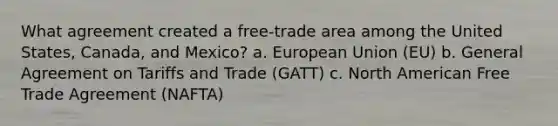 What agreement created a free-trade area among the United States, Canada, and Mexico? a. European Union (EU) b. General Agreement on Tariffs and Trade (GATT) c. North American Free Trade Agreement (NAFTA)