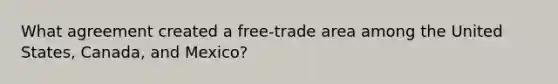 What agreement created a free-trade area among the United States, Canada, and Mexico?