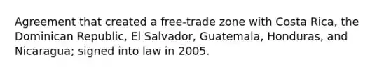 Agreement that created a free-trade zone with Costa Rica, the Dominican Republic, El Salvador, Guatemala, Honduras, and Nicaragua; signed into law in 2005.