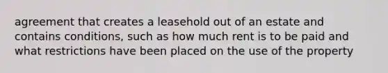 agreement that creates a leasehold out of an estate and contains conditions, such as how much rent is to be paid and what restrictions have been placed on the use of the property