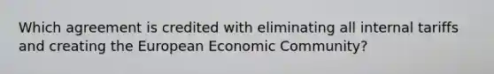 Which agreement is credited with eliminating all internal tariffs and creating the European Economic Community?