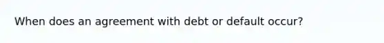 When does an agreement with debt or default occur?